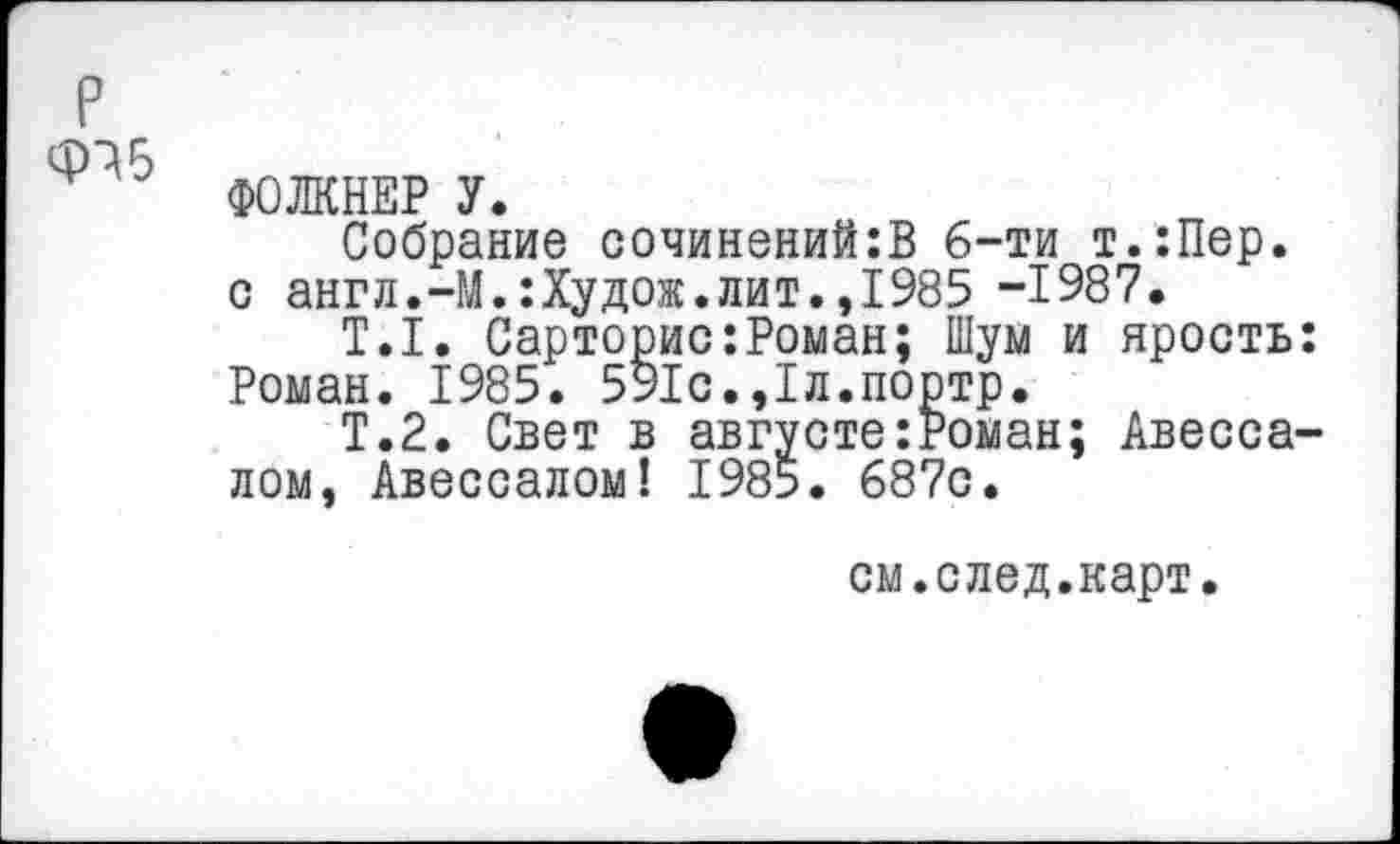 ﻿р
ФОЛКНЕР У.
Собрание сочинений:В б-ти т.:Пер. с англ.-М.:Худож.лит.,1985 -1987.
Т.1. Сарторис:Роман; Шум и ярость: Роман. 1985. 591с.,1л.портр.
Т.2. Свет в августе:Роман; Авессалом, Авессалом! 1985. 687с.
см.след.карт.